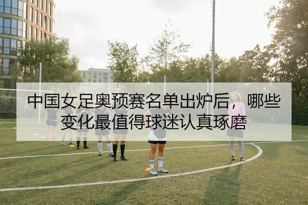 中国女足奥预赛名单出炉后，哪些变化最值得球迷认真琢磨